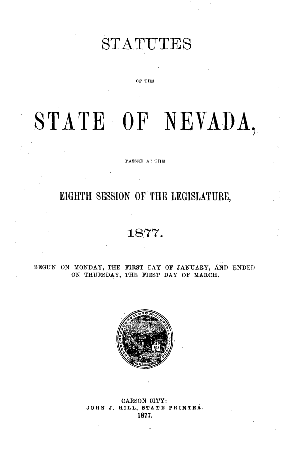 handle is hein.ssl/ssnv0093 and id is 1 raw text is: STATUTE S
OF THE
STATE OF NEVADA

PASSED AT THE
EIGHTH SESSION OF THE LEGISLATURE,
187'7.
BEGUN ON MONDAY, THE FIRST DAY OF JANUARY, AND ENDED
ON THURSDAY, THE FIRST DAY OF MARCH.

CARSON CITY:
JOHN J. HILL, STATE PRINTER.
1877.


