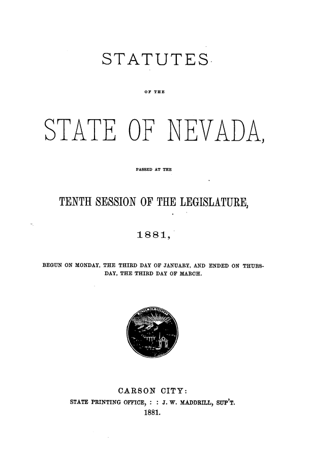 handle is hein.ssl/ssnv0095 and id is 1 raw text is: STATUTES
OF THE
STATE OF NEVADA,
PASSED AT TIE
TENTH SESSION OF THE LEGISLATURE,
1 88 1,
BEGUN ON MONDAY, THE THIRD DAY OF JANUARY, AND ENDED ON THURS-
DAY, THE THIRD DAY OF MARCH.

CARSON CITY:
STATE PRINTING OFFICE, : : J. W. MADDRILL, SUP'T.
1881.


