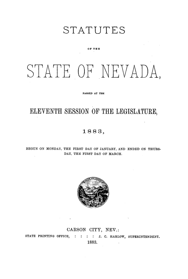 handle is hein.ssl/ssnv0096 and id is 1 raw text is: STATUTES
OF THE
STATE OF NEVADA,
PASSED AT THE
ELEVENTH SESSION OF THE LEGISLATURE,
18 8 3,
BEGUN ON MONDAY, THE FIRST DAY OF JANUARY, AND ENDED ON THURS-
DAY, THE FIRST DAY OF MARCH.

CARSON CITY, NEV.:

STATE PRINTING OFFICE, :

:  J. C. HARLOW, SUPERINTENDENT.
1883.


