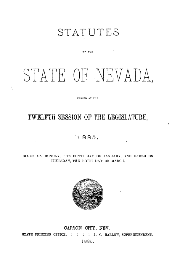 handle is hein.ssl/ssnv0097 and id is 1 raw text is: STATUTES
OF TNIR
STATE OF NEVADA,
PASSED AT TfIM
TWELFTH SESSION OF THE LEGISLATURE,
I 88 5,
BEGUTN ON MONDAY, THE FIFTH DAY OF JANUARY, ANT ENTED ON
THURSDAY, THE FIFTH DAY OF MARCH.

CARSON CITY, NEV.:
STATE PRINTING OFFICE,   : :   J. C. HARLOW, SUPERINTENDENT,
' 1885.


