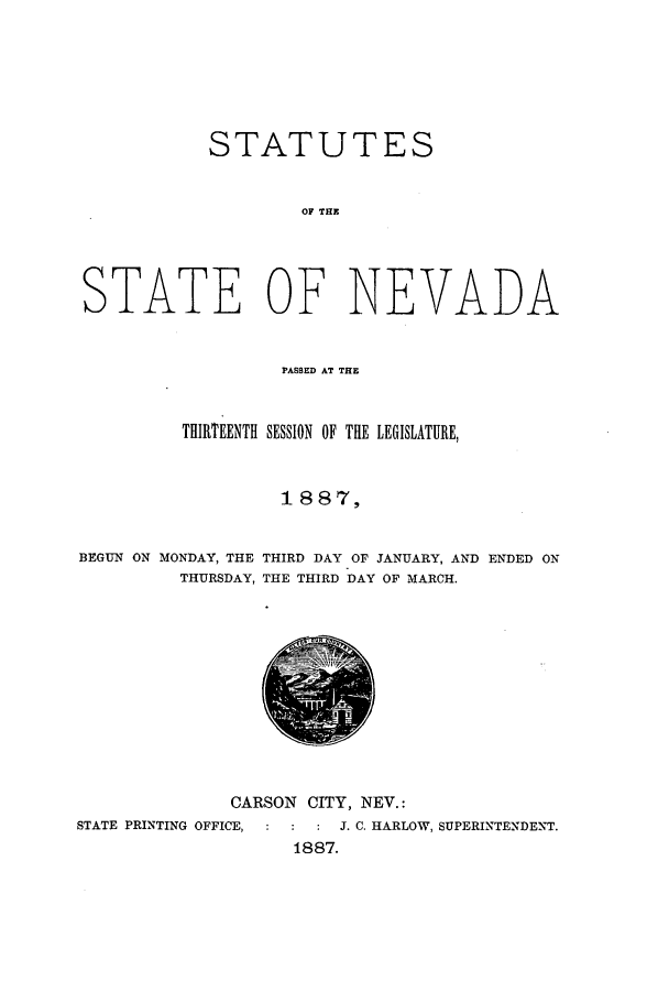 handle is hein.ssl/ssnv0098 and id is 1 raw text is: STATUTES
OF THE
STATE OF NEVADA
PASSED AT THE
THIRTEENTH SESSION OF THE LEGISLATURE,
1 8 87,
BEGUN ON MONDAY, THE THIRD DAY OF JANUARY, AND ENDED ON
THURSDAY, THE THIRD DAY OF MARCH.

CARSON CITY, NEY.:
STATE PRINTING OFFICE,    :   J. C. HARLOW, SUPERINTENDENT.
1887.



