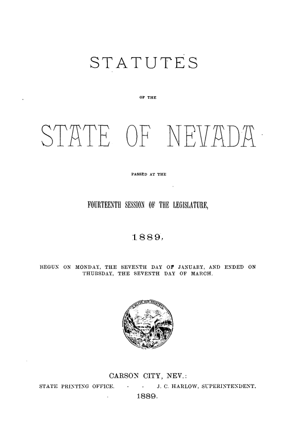 handle is hein.ssl/ssnv0099 and id is 1 raw text is: STATUTES
OF THE
STATE OF NEVADA
PASSED AT THE
FOURTEENTH SESSION OF THE LEGISLATURE,
t 8 8 9,
BEGUN ON MONDAY, THE SEVENTH DAY OP JANUARY, AND ENDED ON
THURSDAY, THE SEVENTH DAY OF MARCH.

CARSON CITY, NEV.:

STATE PRINTING OFFICE.

-   J. C. HARLOW, SUPERINTENDENT.
1889.


