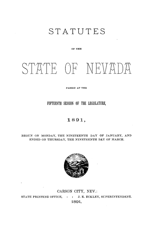 handle is hein.ssl/ssnv0100 and id is 1 raw text is: STATUTES
OF THE
STATE OF NEVADA
PASSED AT THE
FIFTEENTH SESSION OF THE LEGISLATURE,
1 89 1,
BEGUN ON MONDAY, THE NINETEENTH DAY OF JANUARY, AND
ENDED ON THURSDAY, THE NINETEENTH DAY OF MARCH.

CARSON CITY, NEV.:
STATE PRINTING OFFICE,  :  J. E. ECKLEY, SUPERINTENDENT.
1891.


