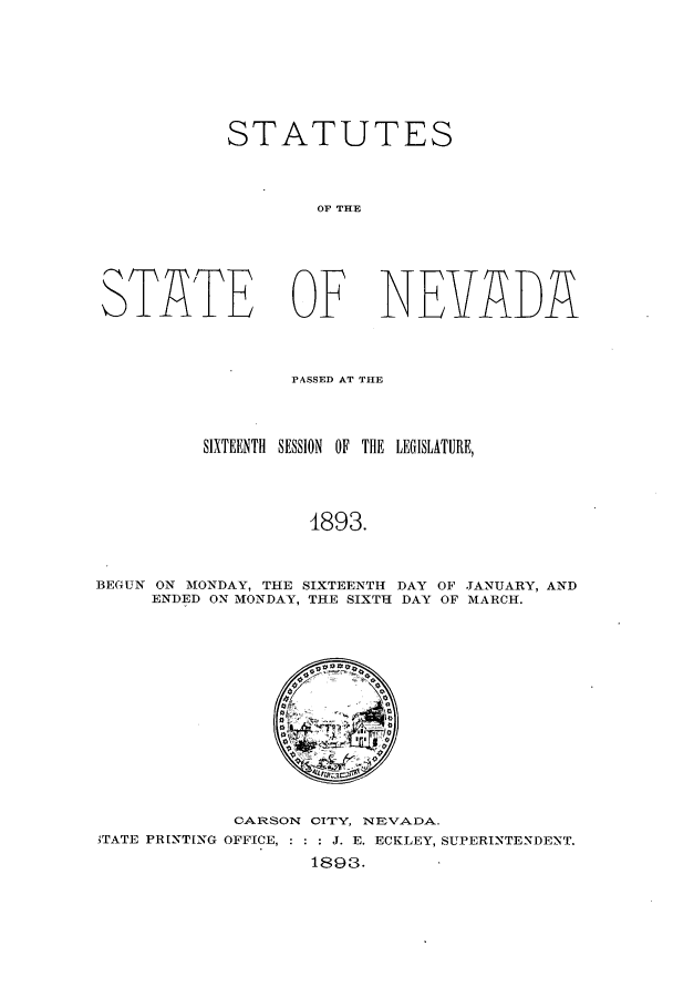 handle is hein.ssl/ssnv0101 and id is 1 raw text is: STATUTES
OF THE
S)TATE OF NEVADA

PASSED AT THE
SIXTEENTIl SESSION OF THE LEGISLATURE,
4893.
BEGUN ON MONDAY, THE SIXTEENTH DAY OF JANUARY, AND
ENDED ON MONDAY, THE SIXTH DAY OF MARCH.

CARSON CITY, NEVADA.
'TATE PRINTING OFFICE,  J. E. ECKLEY, SUPERINTENDENT.
1893.


