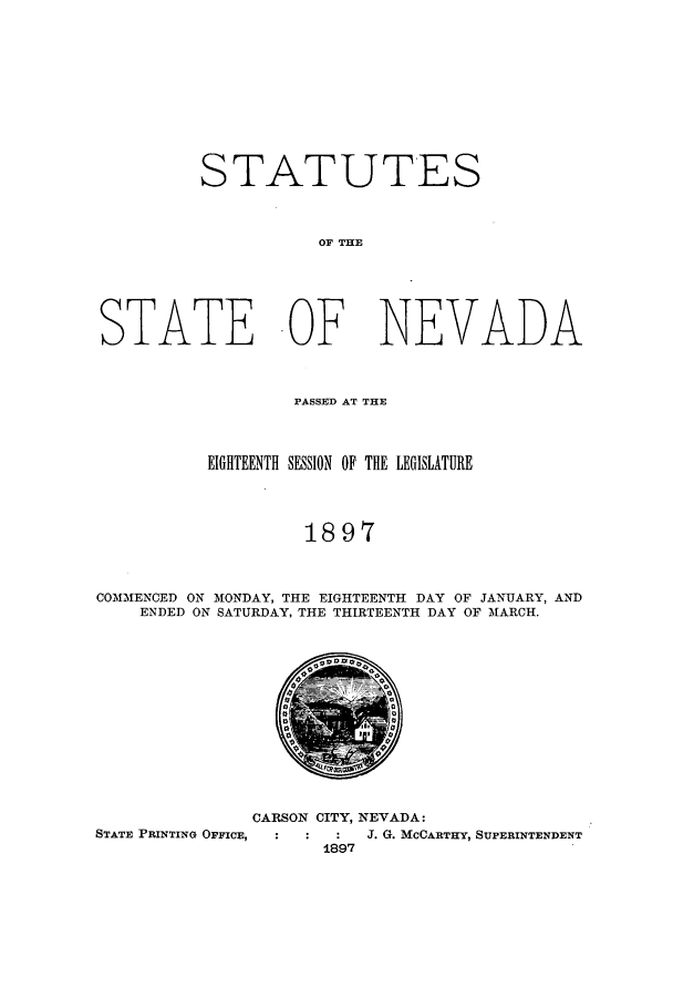 handle is hein.ssl/ssnv0103 and id is 1 raw text is: STATUTES
OF THE
STATE OF NEVADA
PASSED AT THE
EIGHTEENTH SESSION OF THE LEGISLATURE
1897
COMMENCED ON MONDAY, THE EIGHTEENTH DAY OF JANUARY, AND
ENDED ON SATURDAY, THE THIRTEENTH DAY OF MARCH.

CARSON CITY, NEVADA:
STATE PRINTING OFFICE,  :  :  :  J. G. MCCARTHY, SUPERINTENDENT
1897


