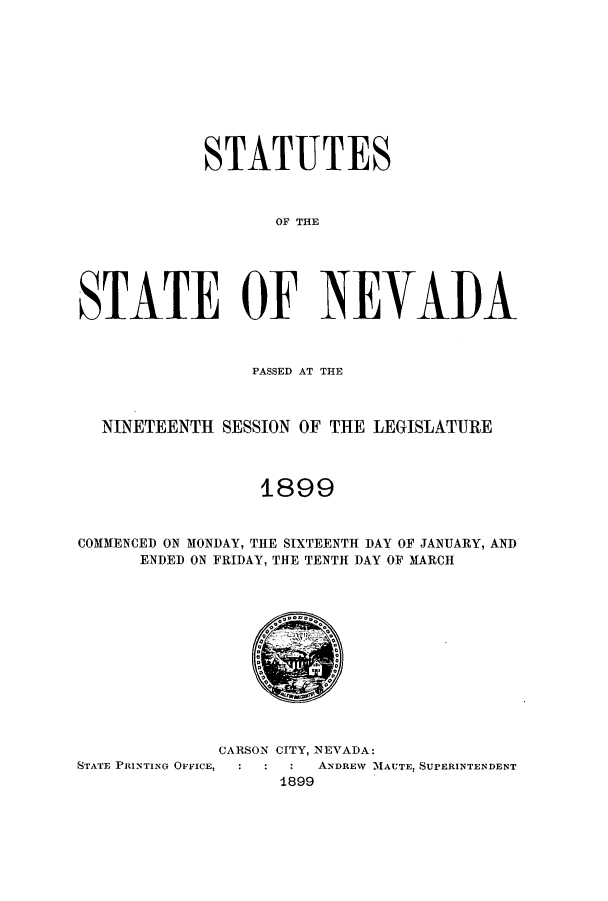 handle is hein.ssl/ssnv0104 and id is 1 raw text is: STATUTES
OF THE
STATE OF NEVAI)A
PASSED AT THE
NINETEENTH SESSION OF THE LEGISLATURE
1899
COMMENCED ON MONDAY, THE SIXTEENTH DAY OF JANUARY, AND
ENDED ON FRIDAY, THE TENTH DAY OF MARCH

CARSON CITY, NEVADA:
STATE PRINTING OFFICE,           ANDREW M1AUTE, SUPERINTENDENT
1899


