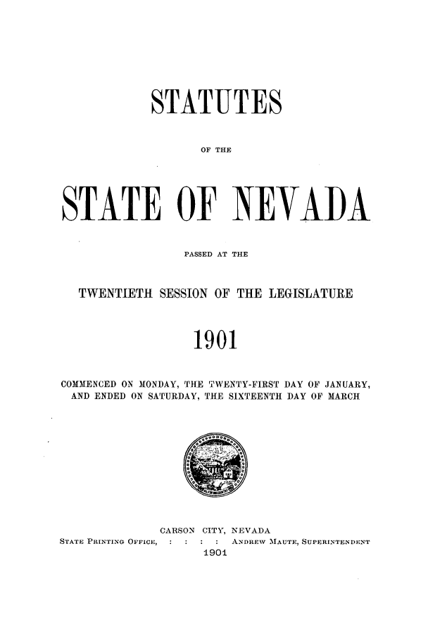 handle is hein.ssl/ssnv0105 and id is 1 raw text is: STATUTES
OF THE
STATE OF NEVAI)A
PASSED AT THE
TWENTIETH SESSION OF THE LEGISLATURE
1901
COMMENCED ON MONDAY, THE TWENTY-FIRST DAY OF JANUARY,
AND ENDED ON SATURDAY, THE SIXTEENTH DAY OF MARCH

CARSON CITY, NEVADA
STATE PRINTING OFFICE,        : ANDREW MAUTE, SUPERINTENDENT
1901


