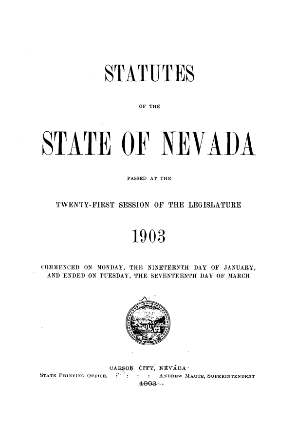 handle is hein.ssl/ssnv0106 and id is 1 raw text is: STATUTES
OF THE
STATE OF NEVADA
PASSED AT THE
TWENTY-FIRST SESSION OF THE LEGISLATURE
1903
COMMENCED ON MONDAY, THE NINETEENTH DAY OF JANUARY,
AND ENDED ON TUESDAY, THE SEVENTEENTH DAY OF MARCH

CASO$ tITY, KE1VkDA '
STATE PRINTING OFFICE,           ANDREW AfAUTE, SUPERINTENDENT


