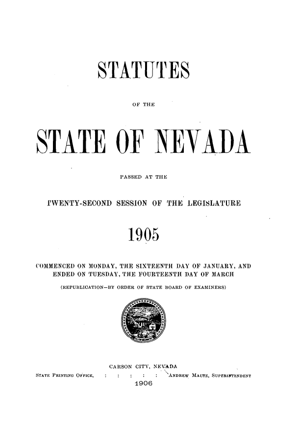 handle is hein.ssl/ssnv0107 and id is 1 raw text is: STATUTES
OF THE
STATE OF NEVAI)A
PASSED AT THE
I'WENTY-SECOND SESSION OF THE LEGISLATURE
1905
COMMENCED ON MONDAY, THE SIXTEENTH DAY OF JANUARY, AND
ENDED ON TUESDAY, THE FOURTEENTH DAY OF MARCH
(REPUBLICATION-BY ORDER OF STATE BOARD OF EXAMINERS)

CARSON CITY, NEWADA
STATE PRINTING OFFICE,                        ANDREW MAUTE, SUPERINTENDENT
1906


