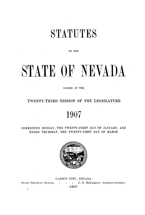 handle is hein.ssl/ssnv0108 and id is 1 raw text is: STATUTES
OF THE
STATE OF NEYAPIA
PASSED AT THE
TWENTY-THIRD SESSION OF THE LEGISLATURE
1907
COMMENCED MONDAY, THE TWENTY-FIRST DAY OF JANUARY, AND
ENDED THURSDAY, THE TWENTY-FIRST DAY OF MARCH

CARSON CITY, NEVADA
STATE PRINTING OFFICE,           J. G. MCCARTHY, SUPERINTENDEN1
1907
1


