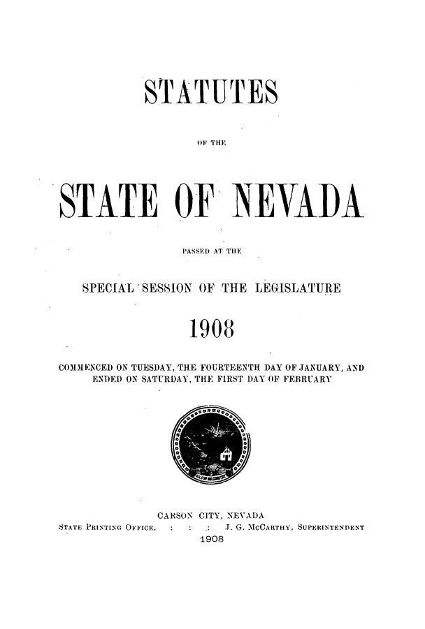 handle is hein.ssl/ssnv0109 and id is 1 raw text is: STATUTES
STATE OF NEVAI)A
PASSED AT THE
SPECIAL SESSION OF THE LEGISLATURE
1908
CO3DENCED ON TUESDAY, THE FOURTEENTH DAY OF JANUARY, AND
ENDED ON SATURDAY, THE FIRST DAY OF FEBRUARY

CARSON CITY, NEVADA
STATE PRINTING OFFICE,           J. G. MCCARTHY, SUPERINTENDENT
1908


