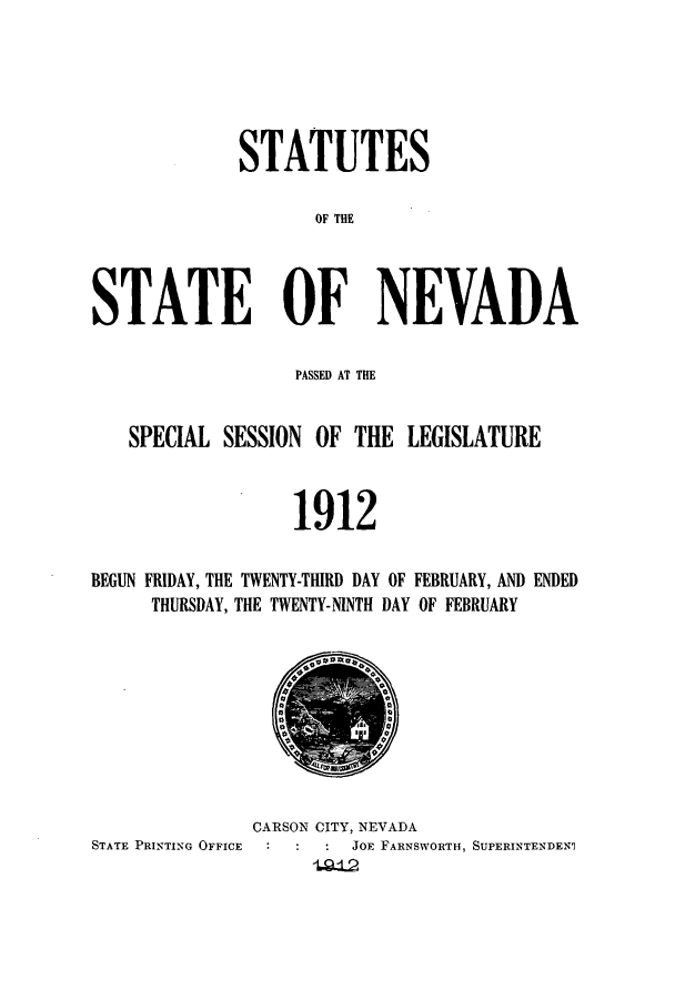handle is hein.ssl/ssnv0111 and id is 1 raw text is: STATUTES
OF THE
STATE OF NEVADA
PASSED AT THE
SPECIAL SESSION OF THE LEGISLATURE
1912
BEGUN FRIDAY, THE TWENTY-THIRD DAY OF FEBRUARY, AND ENDED
THURSDAY, THE TWENTY-NINTH DAY OF FEBRUARY

CARSON CITY, NEVADA
STATE PRINTING OFFICE           JoE FARNSWORTH, SUPERINTENDEN9


