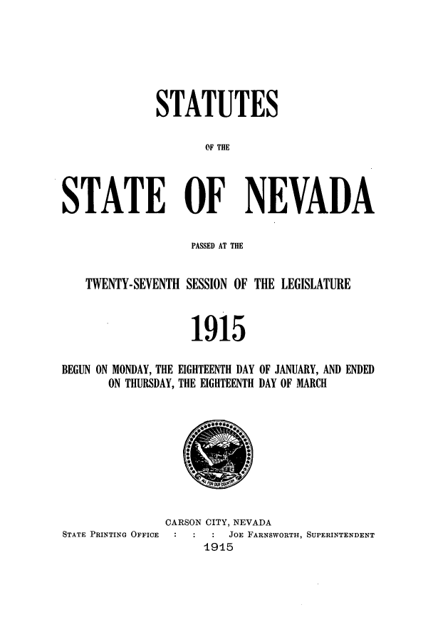 handle is hein.ssl/ssnv0112 and id is 1 raw text is: STATUTES
0F THE
STATE OF NEVADA
PASSED AT THE
TWENTY-SEVENTH SESSION OF THE LEGISLATURE
1915

BEGUN ON MONDAY, THE EIGHTEENTH DAY
ON THURSDAY, THE EIGHTEENTH

OF JANUARY, AND ENDED
DAY OF MARCH

CARSON CITY, NEVADA
STATE PRINTING OFFICE           JOE FARNSWORTH, SUPERINTENDENT
1915


