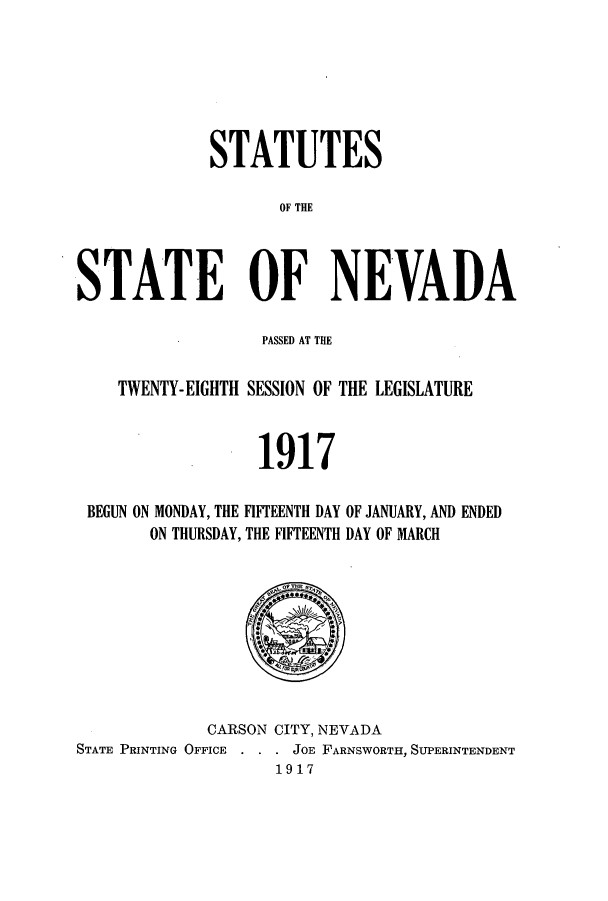 handle is hein.ssl/ssnv0113 and id is 1 raw text is: STATUTES
OF THE
STATE OF NEVADA
PASSED AT THE
TWENTY-EIGHTH SESSION OF THE LEGISLATURE
1917
BEGUN ON MONDAY, THE FIFTEENTH DAY OF JANUARY, AND ENDED
ON THURSDAY, THE FIFTEENTH DAY OF MARCH

CARSON CITY, NEVADA
STATE PRINTING OFFICE    .  JOE FARNSWORTH, SUPERINTENDENT
1917


