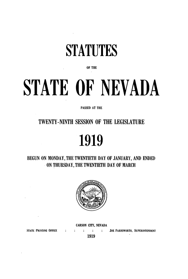 handle is hein.ssl/ssnv0114 and id is 1 raw text is: STATUTES
OF THE
STATE OF NEVADA
PASSED AT THE
TWENTY-NINTH SESSION OF THE LEGISLATURE
1919
BEGUN ON MONDAY, THE TWENTIETH DAY OF JANUARY, AND ENDED
ON THURSDAY, THE TWENTIETH DAY.OF MARCH

STATE PRINTING OFFICE

CARSON CITY, NEVADA
JOE FARNSWORTH, SUPERINTENDENT
1919


