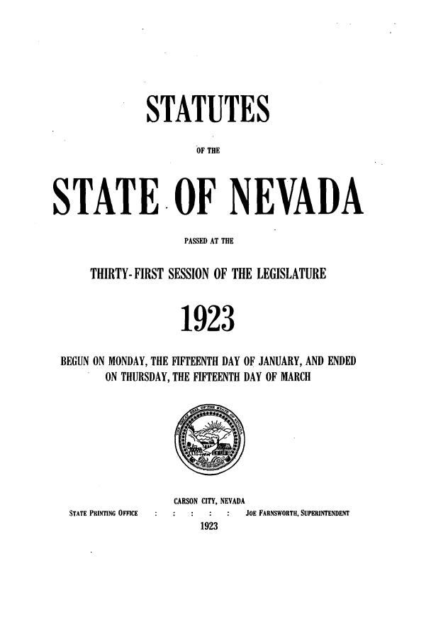 handle is hein.ssl/ssnv0116 and id is 1 raw text is: STATUTES
OF THE
STATE.OF NEVADA
PASSED AT THE
THIRTY- FIRST SESSION OF THE LEGISLATURE
1923
BEGUN ON MONDAY, THE FIFTEENTH DAY OF JANUARY, AND ENDED
ON THURSDAY, THE FIFTEENTH DAY OF MARCH

STATE PRINTING OFFICE

CARSON CITY, NEVADA
1923

OE FARNSWORTH, SUPERINTENDENT


