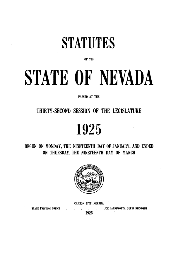 handle is hein.ssl/ssnv0117 and id is 1 raw text is: STATUTES
OF THE
STATE OF NEVADA
PASSED AT THE
THIRTY-SECOND SESSION OF THE LEGISLATURE
1925
BEGUN ON MONDAY, THE NINETEENTH DAY OF JANUARY, AND ENDED
ON THURSDAY, THE NINETEENTH DAY OF MARCH

STATE PRINTING OFFICE

CARSON CITY, NEVADA
JOE FARNSWORTH, SUPERINTENDENT
1925


