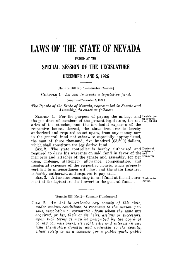 handle is hein.ssl/ssnv0118 and id is 1 raw text is: LAWS OF THE STATE OF NEVADA
PASSED AT THE
SPECIAL SESSION OF THE LEGISLATURE
DECEMBER 4 AND 5, 1926
[Senate Bill No. 1-Senator Cowles]
CHAPTER 1-An Act to create a legislative fid.
[Approved December 5, 1926]
The People of the State of Nevada, represented in Senate and
Assembly, do enact as follows:
SECTION 1. For the purpose of paying the mileage and Legislative
the per diem of members of the present legislature, the sal- i      o
aries of the attach6s, and the incidental expenses of the
respective houses thereof, the state treasurer is hereby
authorized and required to set apart, from any money now
in the general fund not otherwise especially appropriated,
the sum of three thousand, five hundred ($3,500) dollars,
which shall constitute the legislative fund.
SEc. 2. The state controller is hereby aithorized and Duties of
controller
required to draw his warrants on said fund in favor of the and
members and attaches of the senate and assembly, for per treasurer
diem, mileage, stationery allowance, compensation, and
incidental expenses of the respective houses, when properly
certified to in accordance with law, and the state treasurer
is hereby authorized and required to pay same.
SEC. 3. All monies remaining in said fund at the adjourn- Residue to
ment of the legislature shall revert to the general fund.    revert
[Senate Bill No. 2-Senator H elnderson]
CHAP. 2.-An Act to authorize any county of this state,
under certain conditions, to reconvey to the person, per-
sons, association or corporation front whom the same was
acquired, or his, their or its heirs, assigns or successors,
upon such terms as may be prescribed by the board of
county conmnissioners, its right, title and interest in any
land theretofore donated and dedicated to the county,
either solely or as a coowner for a public park, public


