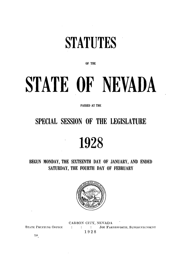 handle is hein.ssl/ssnv0119 and id is 1 raw text is: STATUTES
OF THE
STATE OF NEVADA
PASSED AT THE
SPECIAL SESSION OF THE LEGISLATURE
1928
BEGUN MONDAY, THE SIXTEENTH DAY OF JANUARY, AND ENDED
SATURDAY, THE FOURTH DAY OF FEBRUARY

STATE PRINTING OFFICE

is

CARSON CITY, NEVADA
JOE FARNSWORTH, SUPERINTI:NDENT
1928


