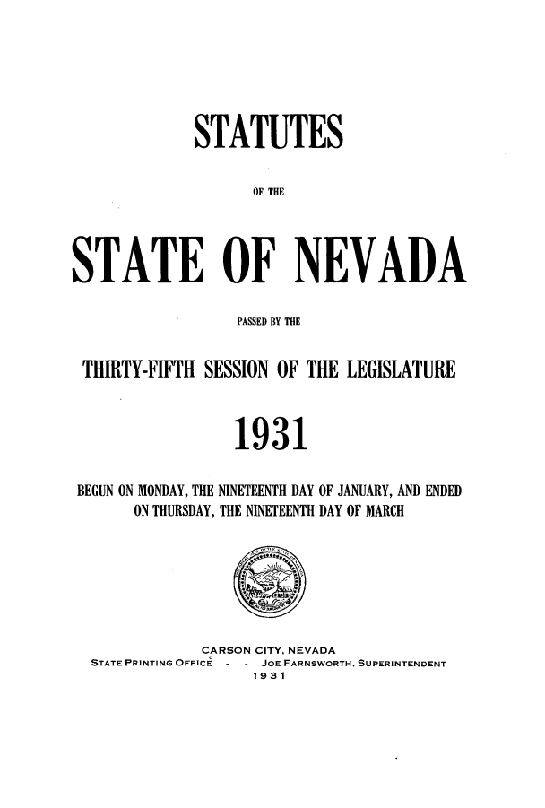 handle is hein.ssl/ssnv0120 and id is 1 raw text is: STATUTES
OF THE
STATE OF NEVADA
PASSED BY THE
THIRTY-FIFTH SESSION OF THE LEGISLATURE
1931
BEGUN ON MONDAY, THE NINETEENTH DAY OF JANUARY, AND ENDED
ON THURSDAY, THE NINETEENTH DAY OF MARCH

CARSON CITY, NEVADA
STATE PRINTING OFFICE -  JOE FARNSWORTH, SUPERINTENDENT
1931


