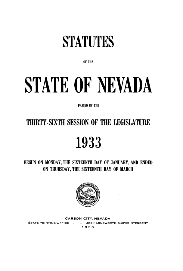 handle is hein.ssl/ssnv0121 and id is 1 raw text is: STATUTES
OF THE
STATE OF NEVADA
PASSED BY THE
THIRTY-SIXTH SESSION OF THE LEGISIATURE
1933

BEGUN ON MONDAY, THE SIXTEENTH DAY
ON THURSDAY, THE SIXTEENTH

OF JANUARY, AND ENDED
DAY OF MARCH

CARSON CITY, NEVADA
STATE PRINTING OFFICE - - JOE FARNSWORTH, SUPERINTENDENT
1933


