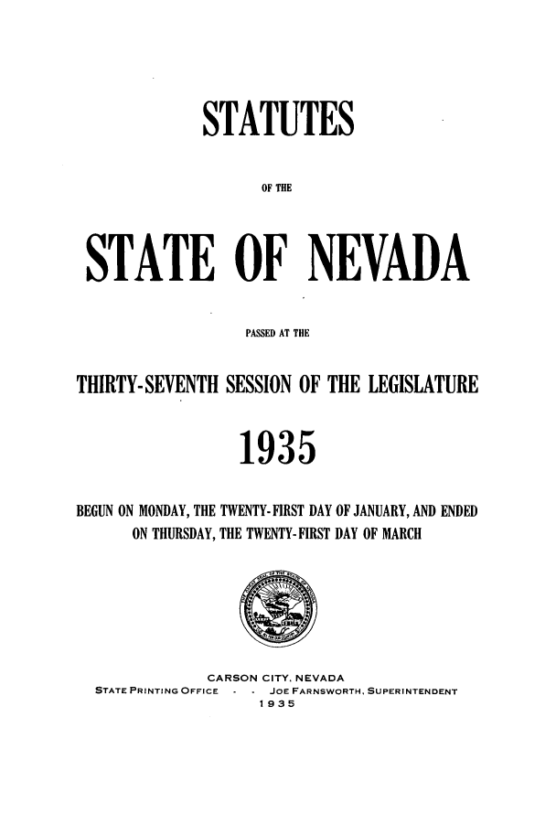 handle is hein.ssl/ssnv0122 and id is 1 raw text is: STATUTES
OF THE
STATE OF NEVADA
PASSED AT THE
THIRTY- SEVENTH SESSION OF THE LEGISIATURE
1935
BEGUN ON MONDAY, THE TWENTY- FIRST DAY OF JANUARY, AND ENDED
ON THURSDAY, THE TWENTY- FIRST DAY OF MARCH

CARSON CITY, NEVADA
STATE PRINTING OFFICE - - JOE FARNSWORTH, SUPERINTENDENT
1935


