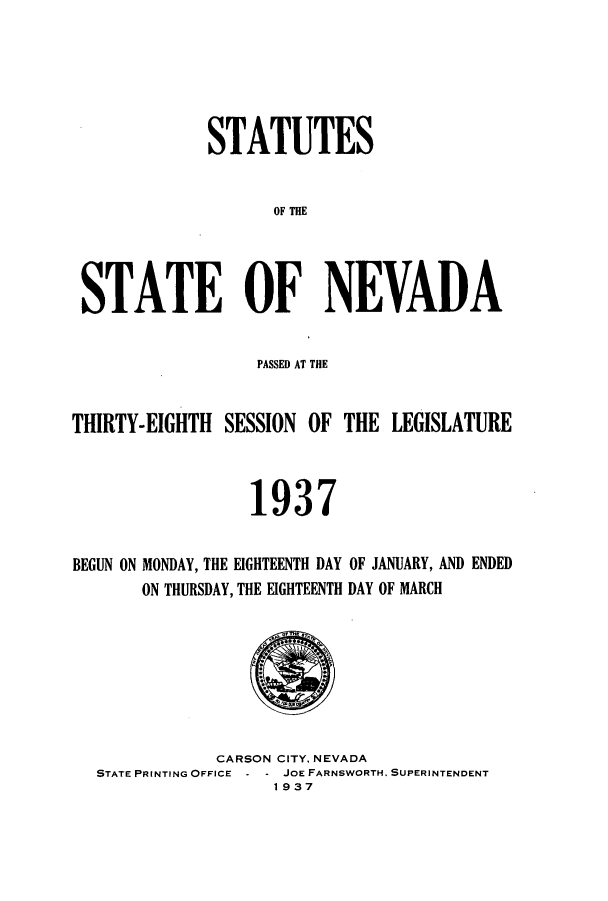 handle is hein.ssl/ssnv0123 and id is 1 raw text is: STATUTES
OF THE
STATE OF NEVADA
PASSED AT THE
THIRTY-EIGHTH SESSION OF THE LEGISLATURE
1937
BEGUN ON MONDAY, THE EIGHTEENTH DAY OF JANUARY, AND ENDED
ON THURSDAY, THE EIGHTEENTH DAY OF MARCH
CARSON CITY. NEVADA
STATE PRINTING OFFICE  -JOE FARNSWORTH. SUPERINTENDENT
1937


