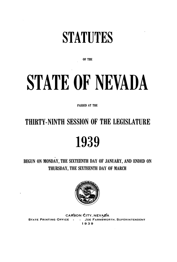 handle is hein.ssl/ssnv0124 and id is 1 raw text is: STATUTES
OF THE
STATE OF NEVADA
PASSED AT THE
THIRTY-NINTH SESSION OF THE LEGISLATURE
1939
BEGUN ON MONDAY, THE SIXTEENTH DAY OF JANUARY, AND ENDED ON
THURSDAY, THE SIXTEENTH DAY OF MARCH

CAF(SON tlTY. NEVA4A
STATE PRINTING OFFICE - - JOE FARNSWORTH. SUPERINTENDENT
1939



