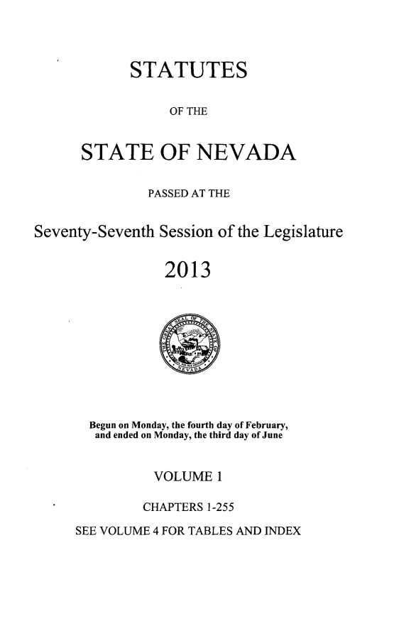 handle is hein.ssl/ssnv0129 and id is 1 raw text is: STATUTES
OF THE
STATE OF NEVADA

PASSED AT THE
Seventy-Seventh Session of the Legislature
2013

Begun on Monday, the fourth day of February,
and ended on Monday, the third day of June

VOLUME 1
CHAPTERS 1-255

SEE VOLUME 4 FOR TABLES AND INDEX


