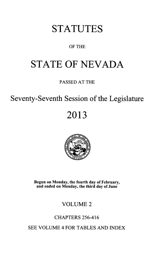handle is hein.ssl/ssnv0130 and id is 1 raw text is: STATUTES
OF THE
STATE OF NEVADA

PASSED AT THE
Seventy-Seventh Session of the Legislature
2013

Begun on Monday, the fourth day of February,
and ended on Monday, the third day of June

VOLUME 2
CHAPTERS 256-416

SEE VOLUME 4 FOR TABLES AND INDEX


