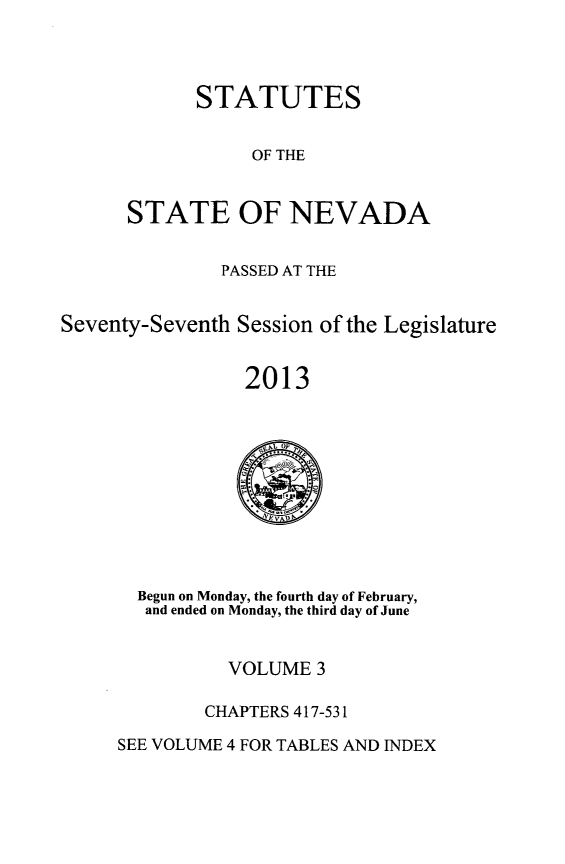 handle is hein.ssl/ssnv0131 and id is 1 raw text is: STATUTES
OF THE
STATE OF NEVADA

PASSED AT THE
Seventy-Seventh Session of the Legislature
2013

Begun on Monday, the fourth day of February,
and ended on Monday, the third day of June

VOLUME 3
CHAPTERS 417-531

SEE VOLUME 4 FOR TABLES AND INDEX


