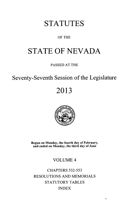 handle is hein.ssl/ssnv0132 and id is 1 raw text is: 


      STATUTES

           OF THE

STATE OF NEVADA


               PASSED AT THE

Seventy-Seventh Session of the Legislature

                 2013

                 -&


* Begun on Monday, the fourth day of February,
and ended on Monday, the third day of June

         VOLUME 4
       CHAPTERS 532-553
 RESOLUTIONS AND MEMORIALS
      STATUTORY TABLES
           INDEX


