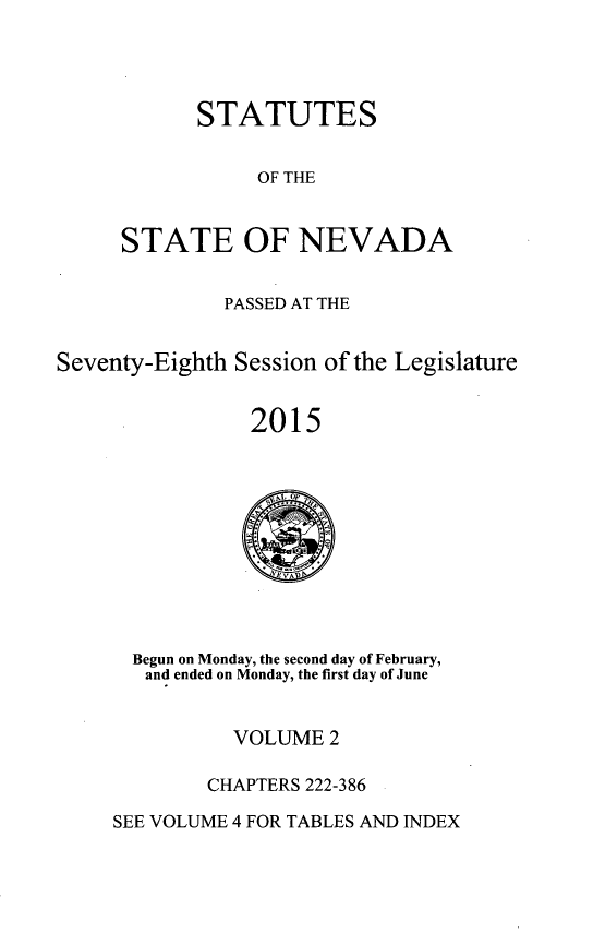 handle is hein.ssl/ssnv0134 and id is 1 raw text is: 




      STATUTES


           OF THE


STATE OF NEVADA


              PASSED AT THE


Seventy-Eighth Session of the Legislature


                2015


  Begun on Monday, the second day of February,
  and ended on Monday, the first day of June


          VOLUME  2

        CHAPTERS 222-386

SEE VOLUME 4 FOR TABLES AND INDEX



