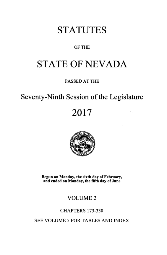 handle is hein.ssl/ssnv0138 and id is 1 raw text is: 




STATUTES


                OF THE


     STATE OF NEVADA


              PASSED AT THE


Seventy-Ninth Session of the Legislature


                2017


  Begun on Monday, the sixth day of February,
  and ended on Monday, the fifth day of June


          VOLUME  2

        CHAPTERS 173-330

SEE VOLUME 5 FOR TABLES AND INDEX


