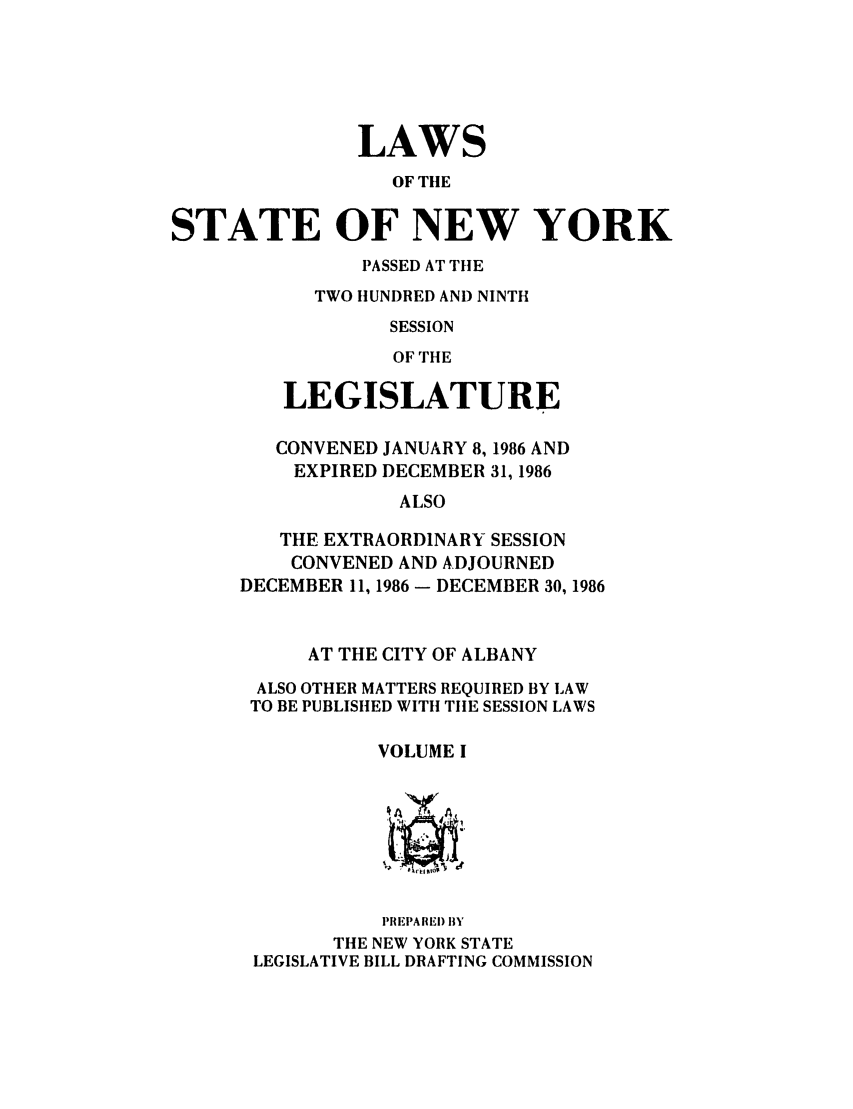 handle is hein.ssl/ssny0001 and id is 1 raw text is: LAWS
OF THE
STATE OF NEW YORK
PASSED AT THE
TWO HUNDRED AND NINTH
SESSION
OF THE
LEGISLATURE
CONVENED JANUARY 8, 1986 AND
EXPIRED DECEMBER 31, 1986
ALSO
THE EXTRAORDINARY SESSION
CONVENED AND ADJOURNED
DECEMBER 11, 1986 - DECEMBER 30, 1986
AT THE CITY OF ALBANY
ALSO OTHER MATTERS REQUIRED BY LAW
TO BE PUBLISHED WITH TIE SESSION LAWS
VOLUME I
414AY A
PRE T A RED BY
THE NEW YORK STATE
LEGISLATIVE BILL DRAFTING COMMISSION


