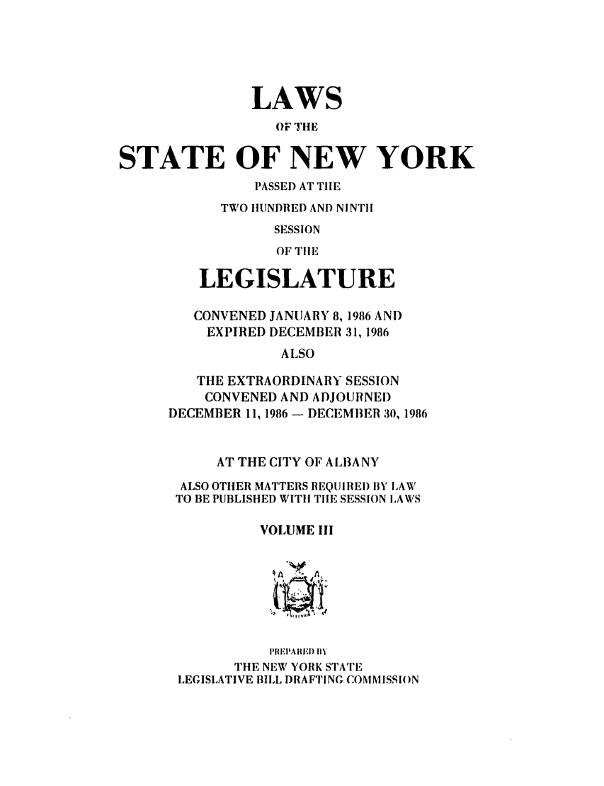 handle is hein.ssl/ssny0003 and id is 1 raw text is: LAWS
OF TIlE
STATE OF NEW YORK
PASSED AT TIIE
TWO IUNDRED AND NINTH
SESSION
OF  'IlE
LEGISLATURE
CONVENED JANUARY 8, 1986 ANT)
EXPIRED DECEMBER 31, 1986
ALSO
THE EXTRAORDINARY SESSION
CONVENED AND ADJOURNED
DECEMBER 11, 1986 - DECEMBER 30, 1986
AT THE CITY OF ALBANY
ALSO OTHER MATTERS REQUIREI) BYL LAW
TO BE PUBLISHED WITH TIlE SESSION LAWS
VOLUME III
I'lETAII II) i'
THE NEW YORK STATE
LEGISLATIVE BILL DRAFTING COMMISSI()N


