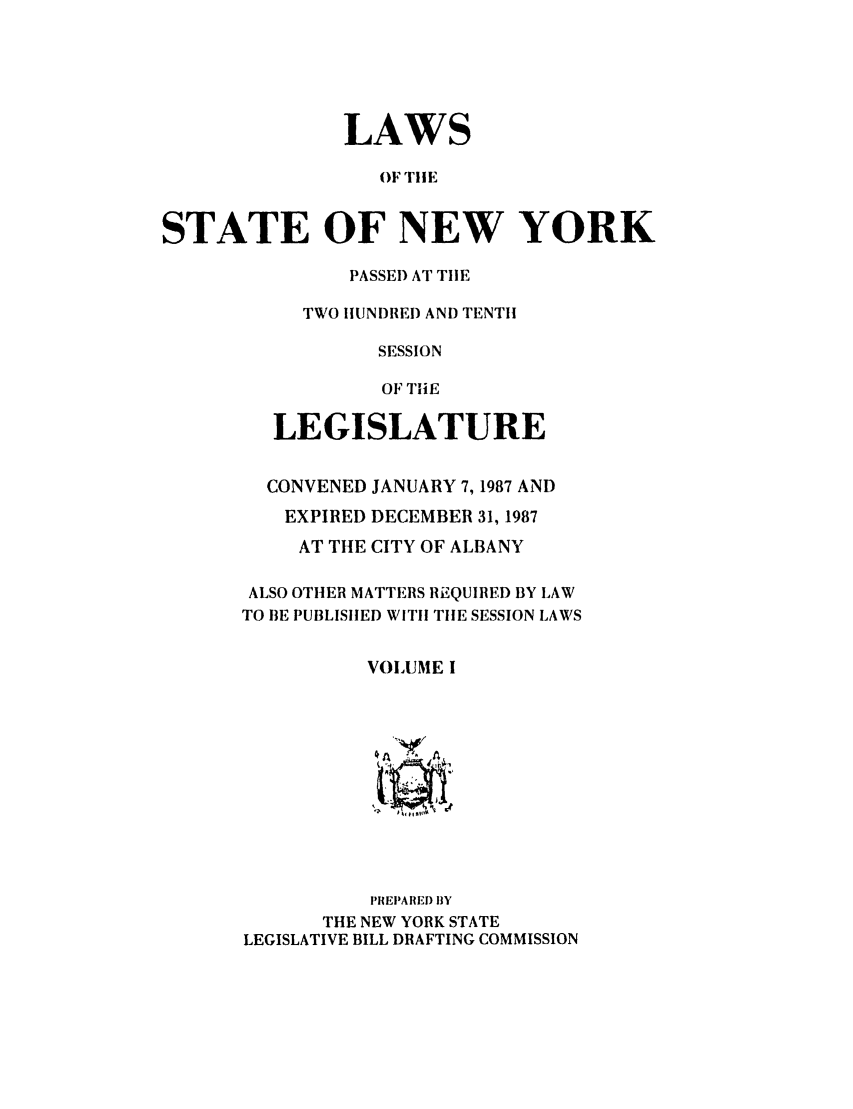 handle is hein.ssl/ssny0004 and id is 1 raw text is: LAWS
OF TILE
STATE OF NEW YORK

PASSE) AT TIIE
TWO HUNDRED AND TENTH
SESSION
OF TINE
LEGISLATURE
CONVENED JANUARY 7, 1987 AND
EXPIRED DECEMBER 31, 1987
AT THE CITY OF ALBANY
ALSO OTHER MATTERS REQUIRED BY LAW
TO BE PUBLISHED WITH TIlE SESSION LAWS
VOLUME I
~A A
PREPARED BY
THE NEW YORK STATE
LEGISLATIVE BILL DRAFTING COMMISSION



