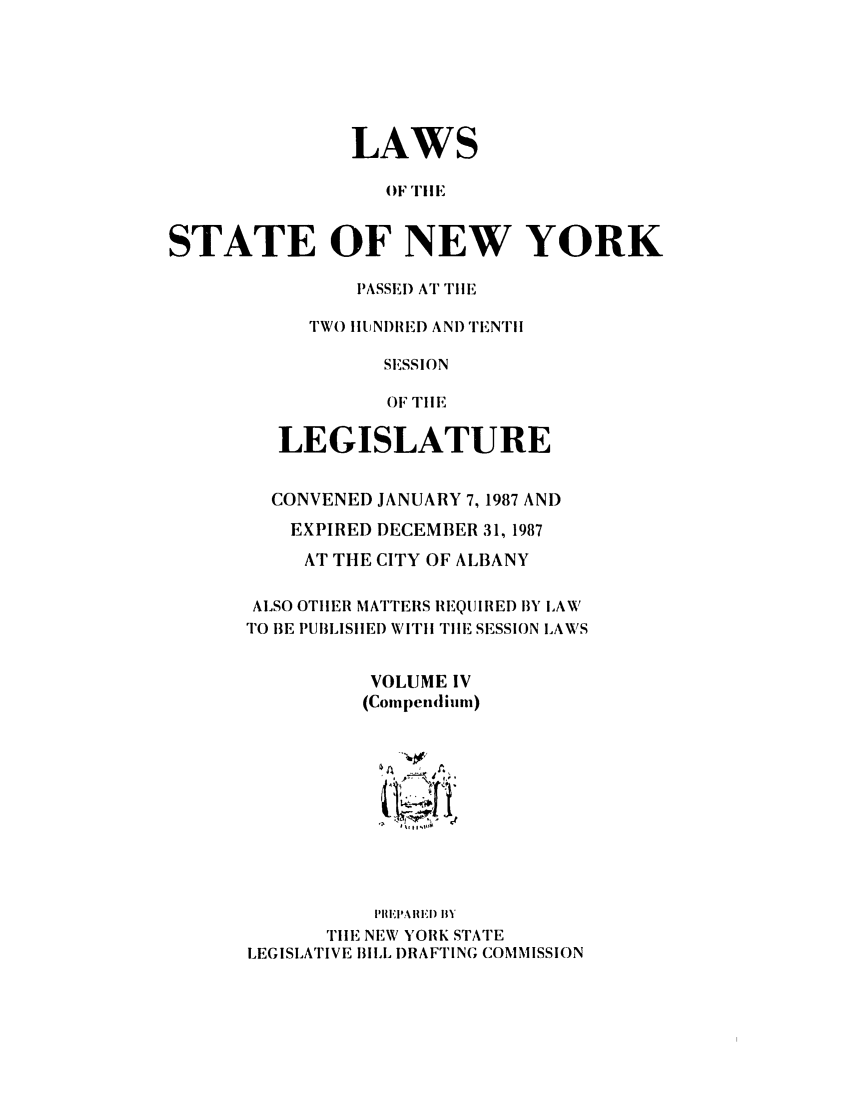 handle is hein.ssl/ssny0007 and id is 1 raw text is: LAWS
OF TIlE
STATE OF NEW YORK

PASSE) AT TIlE
TWO IIUNI)RED ANDI TENTil
SESSION
OF TIlE
LEGISLATURE

CONVENED JANUARY 7, 1987 AND
EXPIRED DECEMBER 31, 1987
AT THE CITY OF ALBANY
ALSO OTHER MATTERS IREQUIRED BY LAW
TO 13E PUBLISIHED WITi 'TIlE SESSION LAWS
VOLUME IV
(Compendimm)

PIll I'A Ii) IIY
TilE NEW YORK STATrE
LEGISLATIVE BILL )RAFTING COMMISSION


