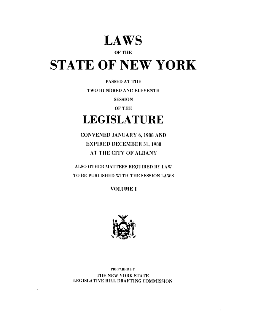 handle is hein.ssl/ssny0008 and id is 1 raw text is: LAWS
OF T!!E
STATE OF NEW YORK
PASSE) AT TIlE
TWO IIUNDRED AND ELEVENTII
SESSION
OF THt E
LEGISLATURE
CONVENED JANUARY 6, 1988 AND
EXPIRED DECEMBER 31, 1988
AT THE CITY OF ALBANY
ALSO OTHER MATTEIS REIQUIREI) BY LAW
T() BE PUBILSIIEI) WITH TilE SESSION LAWS
VOLUME I
A    A
nI E RIw) 11I
TIlE NEW YORK STATE
LEGISLATIVE BILL I)RAFTING COMMISSION


