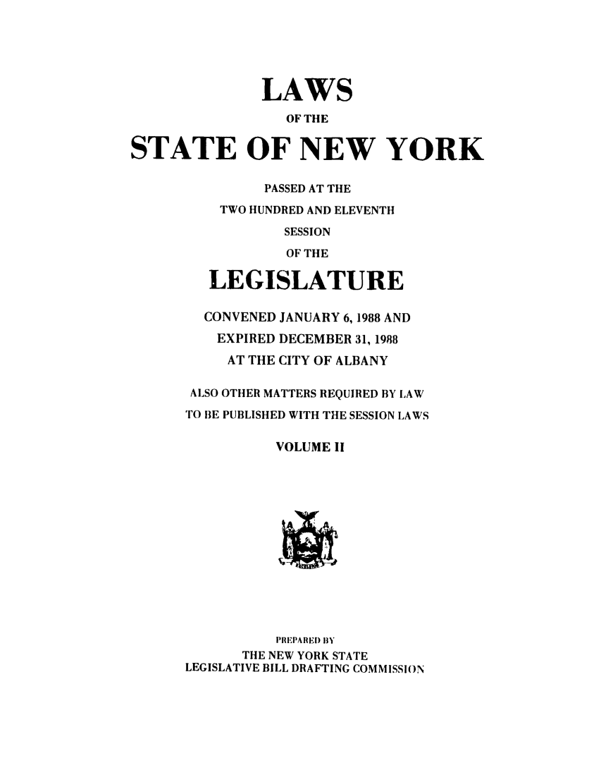 handle is hein.ssl/ssny0009 and id is 1 raw text is: LAWS
OF THE
STATE OF NEW YORK

PASSED AT THE
TWO HUNDRED AND ELEVENTH
SESSION
OF THE
LEGISLATURE
CONVENED JANUARY 6,1988 AND
EXPIRED DECEMBER 31, 1988
AT THE CITY OF ALBANY
ALSO OTHER MATTERS REQUIRED BY LAW
TO BE PUBLISHED WITH THE SESSION LAWS
VOLUME II

PREPARED 1BY
THE NEW YORK STATE
LEGISLATIVE BILL DRAFTING COMMISSION


