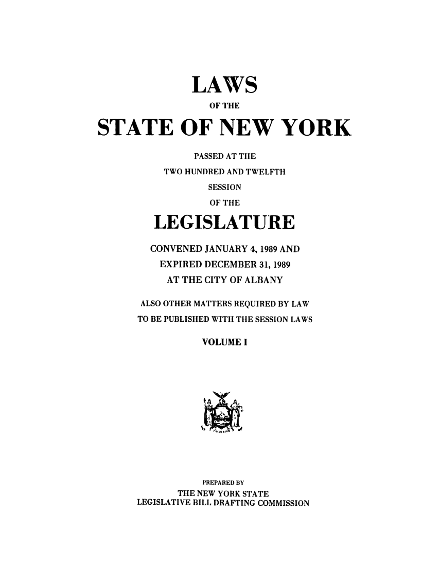 handle is hein.ssl/ssny0011 and id is 1 raw text is: LAWS
OF TIlE
STATE OF NEW YORK
PASSED AT TIlE
TWO HUNDRED AND TWELFTH
SESSION
OF THE
LEGISLATURE
CONVENED JANUARY 4,1989 AND
EXPIRED DECEMBER 31, 1989
AT THE CITY OF ALBANY
ALSO OTHER MATTERS REQUIRED BY LAW
TO BE PUBLISHED WITH THE SESSION LAWS
VOLUME I

PREPARED BY
THE NEW YORK STATE
LEGISLATIVE BILL DRAFTING COMMISSION


