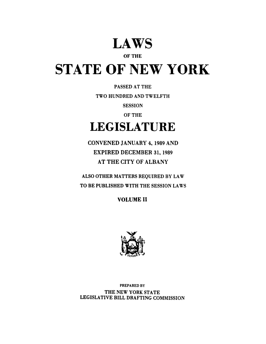handle is hein.ssl/ssny0012 and id is 1 raw text is: 






               LAWS

                 OF THE


STATE OF NEW YORK

               PASSED AT THE
          TWO HUNDRED AND TWELFTH

                 SESSION
                 OF THE

         LEGISLATURE

         CONVENED JANUARY 4, 1989 AND
         EXPIRED DECEMBER 31, 1989
           AT THE CITY OF ALBANY

       ALSO OTHER MATTERS REQUIRED BY LAW
       TO BE PUBLISHED WITH THE SESSION LAWS

                VOLUME II














                PREPARED BY
            THE NEW YORK STATE
      LEGISLATIVE BILL DRAFTING COMMISSION


