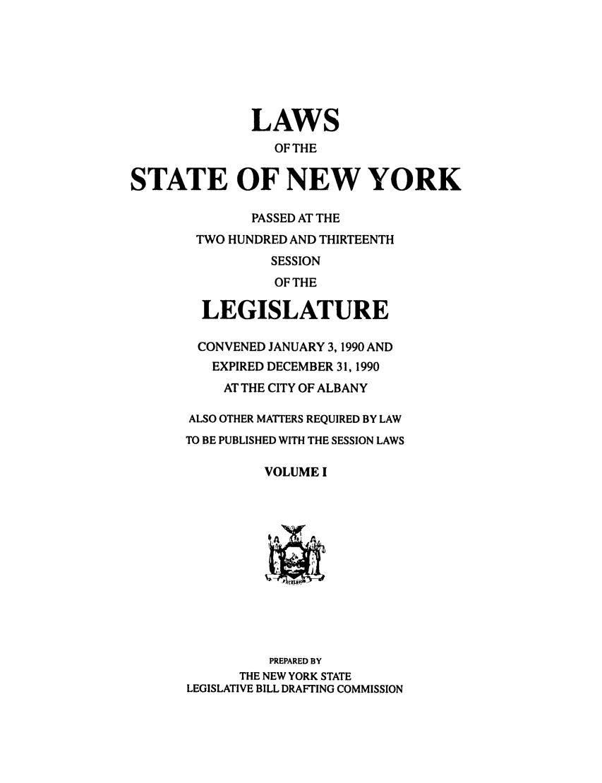 handle is hein.ssl/ssny0013 and id is 1 raw text is: LAWS
OF THE
STATE OF NEW YORK
PASSED AT THE
TWO HUNDRED AND THIRTEENTH
SESSION
OF THE
LEGISLATURE
CONVENED JANUARY 3,1990 AND
EXPIRED DECEMBER 31, 1990
AT THE CITY OF ALBANY
ALSO OTHER MATTERS REQUIRED BY LAW
TO BE PUBLISHED WITH THE SESSION LAWS
VOLUME I
PREPARED BY
THE NEW YORK STATE
LEGISLATIVE BILL DRAFTING COMMISSION


