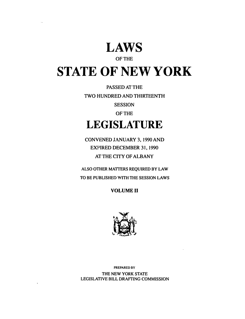 handle is hein.ssl/ssny0014 and id is 1 raw text is: LAWS
OF THE
STATE OF NEW YORK
PASSED AT THE
TWO HUNDRED AND THIRTEENTH
SESSION
OF THE
LEGISLATURE
CONVENED JANUARY 3, 1990 AND
EXPIRED DECEMBER 31, 1990
AT THE CITY OF ALBANY
ALSO OTHER MATTERS REQUIRED BY LAW
TO BE PUBLISHED WITH THE SESSION LAWS
VOLUME II
PREPARED BY
THE NEW YORK STATE
LEGISLATIVE BILL DRAFTING COMMISSION



