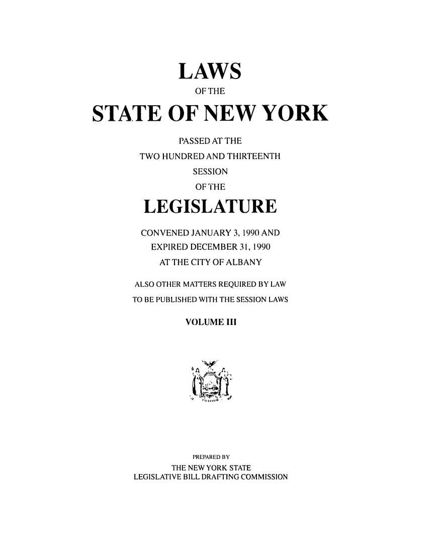 handle is hein.ssl/ssny0015 and id is 1 raw text is: LAWS
OF THE
STATE OF NEW YORK
PASSED AT THE
TWO HUNDRED AND THIRTEENTH
SESSION
OF THE
LEGISLATURE
CONVENED JANUARY 3, 1990 AND
EXPIRED DECEMBER 31, 1990
AT THE CITY OF ALBANY
ALSO OTHER MATTERS REQUIRED BY LAW
TO BE PUBLISHED WITH THE SESSION LAWS
VOLUME III
PREPARED BY
THE NEW YORK STATE
LEGISLATIVE BILL DRAFTING COMMISSION


