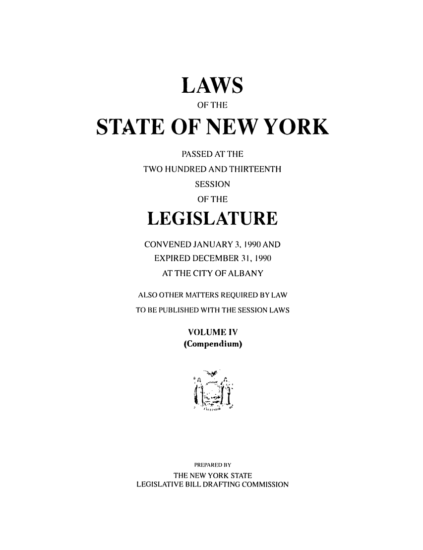 handle is hein.ssl/ssny0016 and id is 1 raw text is: LAWS
OF THE
STATE OF NEW YORK
PASSED AT THE
TWO HUNDRED AND THIRTEENTH
SESSION
OF THE
LEGISLATURE
CONVENED JANUARY 3, 1990 AND
EXPIRED DECEMBER 31, 1990
AT THE CITY OF ALBANY
ALSO OTHER MATTERS REQUIRED BY LAW
TO BE PUBLISHED WITH THE SESSION LAWS
VOLUME IV
(Compendium)
PREPARED BY
THE NEW YORK STATE
LEGISLATIVE BILL DRAFTING COMMISSION


