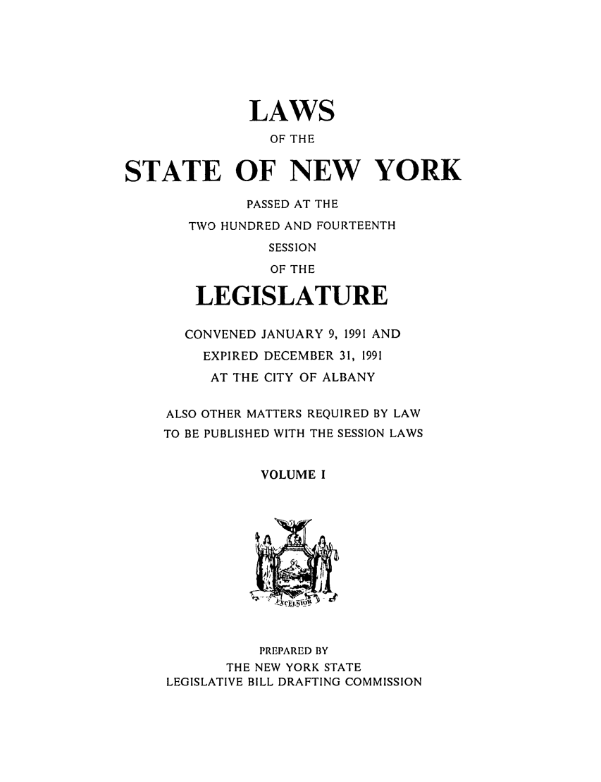handle is hein.ssl/ssny0017 and id is 1 raw text is: LAWS
OF THE
STATE OF NEW YORK
PASSED AT THE
TWO HUNDRED AND FOURTEENTH
SESSION
OF THE
LEGISLATURE
CONVENED JANUARY 9, 1991 AND
EXPIRED DECEMBER 31, 1991
AT THE CITY OF ALBANY
ALSO OTHER MATTERS REQUIRED BY LAW
TO BE PUBLISHED WITH THE SESSION LAWS
VOLUME I
PREPARED BY
THE NEW YORK STATE
LEGISLATIVE BILL DRAFTING COMMISSION


