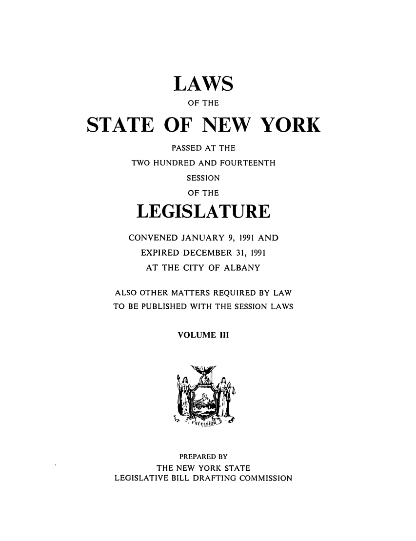 handle is hein.ssl/ssny0019 and id is 1 raw text is: LAWS
OF THE
STATE OF NEW YORK
PASSED AT THE
TWO HUNDRED AND FOURTEENTH
SESSION
OF THE
LEGISLATURE
CONVENED JANUARY 9, 1991 AND
EXPIRED DECEMBER 31, 1991
AT THE CITY OF ALBANY
ALSO OTHER MATTERS REQUIRED BY LAW
TO BE PUBLISHED WITH THE SESSION LAWS
VOLUME III
PREPARED BY
THE NEW YORK STATE
LEGISLATIVE BILL DRAFTING COMMISSION


