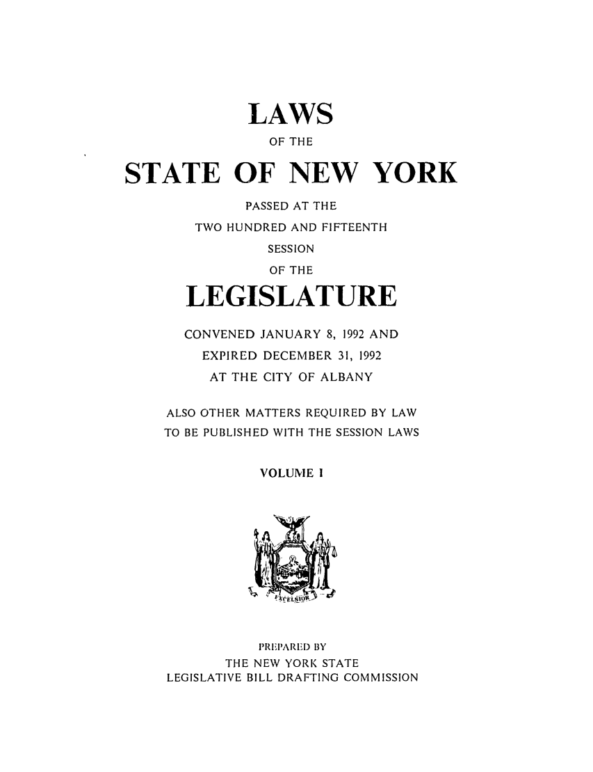 handle is hein.ssl/ssny0021 and id is 1 raw text is: LAWS
OF THE
STATE OF NEW YORK

PASSED AT THE
TWO HUNDRED AND FIFTEENTH
SESSION
OF THE
LEGISLATURE
CONVENED JANUARY 8, 1992 AND
EXPIRED DECEMBER 31, 1992
AT THE CITY OF ALBANY
ALSO OTHER MATTERS REQUIRED BY LAW
TO BE PUBLISHED WITH THE SESSION LAWS
VOLUME I

PIZFI'ARED BY
THE NEW YORK STATE
LEGISLATIVE BILL DRAFTING COMMISSION


