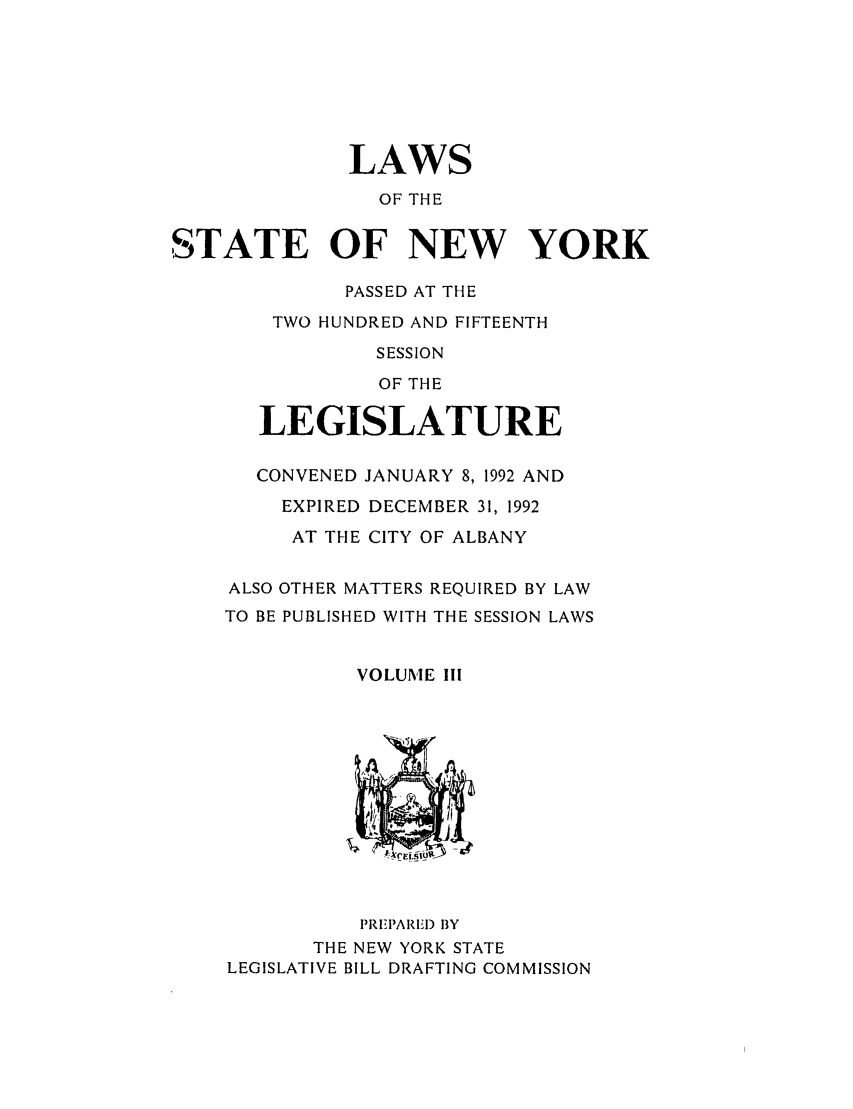 handle is hein.ssl/ssny0023 and id is 1 raw text is: LAWS
OF THE
STATE OF NEW YORK
PASSED AT THE
TWO HUNDRED AND FIFTEENTH
SESSION
OF THE
LEGISLATURE
CONVENED JANUARY 8, 1992 AND
EXPIRED DECEMBER 31, 1992
AT THE CITY OF ALBANY
ALSO OTHER MATTERS REQUIRED BY LAW
TO BE PUBLISHED WITH THE SESSION LAWS
VOLUME III

PREPARIEI) BY
THE NEW YORK STATE
LEGISLATIVE BILL DRAFTING COMMISSION


